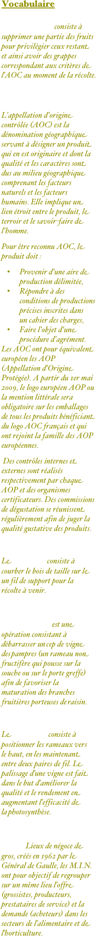 Vocabulaire

L’éclaircissage consiste à supprimer une partie des fruits pour privilégier ceux restant et ainsi avoir des grappes correspondant aux critères de l’AOC au moment de la récolte.


AOC ou AOP ?
L'appellation d'origine contrôlée (AOC) est la dénomination géographique servant à désigner un produit qui en est originaire et dont la qualité et les caractères sont dus au milieu géographique comprenant les facteurs naturels et les facteurs humains. Elle implique un lien étroit entre le produit, le terroir et le savoir-faire de l'homme.
Pour être reconnu AOC, le produit doit :
Provenir d'une aire de production délimitée,
Répondre à des conditions de productions précises inscrites dans un cahier des charges,
Faire l'objet d'une procédure d'agrément.
Les AOC ont pour équivalent européen les AOP (Appellation d'Origine Protégée). A partir du 1er mai 2009, le logo européen AOP ou la mention littérale sera obligatoire sur les emballages de tous les produits bénéficiant du logo AOC français et qui ont rejoint la famille des AOP européennes.
 Des contrôles internes et externes sont réalisés respectivement par chaque AOP et des organismes certificateurs. Des commissions de dégustation se réunissent régulièrement afin de juger la qualité gustative des produits.

Le fléchage consiste à courber le bois de taille sur le un fil de support pour la récolte à venir.

L’épamprage est une opération consistant à débarrasser un cep de vigne des pampres (un rameau non fructifère qui pousse sur la souche ou sur le porte greffe) afin de favoriser la maturation des branches fruitières porteuses de raisin.

Le palissage consiste à positionner les rameaux vers le haut, en les maintenant entre deux paires de fil. Le palissage d’une vigne est fait dans le but d’améliorer la qualité et le rendement en augmentant l’efficacité de la photosynthèse.

MIN: Lieux de négoce de gros, créés en 1962 par le Général de Gaulle, les M.I.N. ont pour objectif de regrouper sur un même lieu l’offre (grossistes, producteurs, prestataires de service) et la demande (acheteurs) dans les secteurs de l’alimentaire et de l’horticulture.